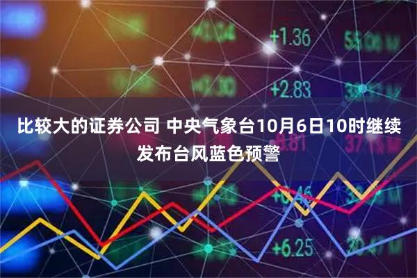 比较大的证券公司 中央气象台10月6日10时继续发布台风蓝色预警