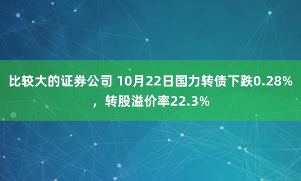 比较大的证券公司 10月22日国力转债下跌0.28%，转股溢价率22.3%
