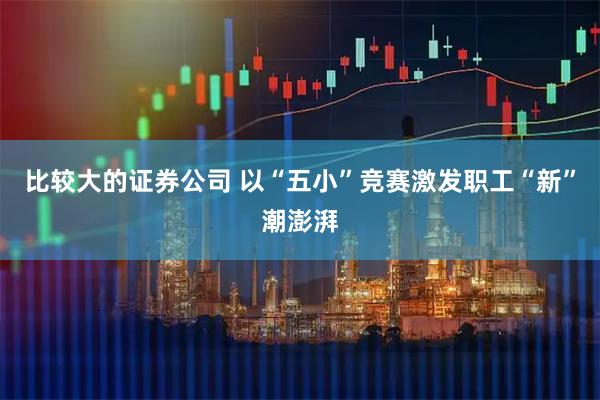 比较大的证券公司 以“五小”竞赛激发职工“新”潮澎湃