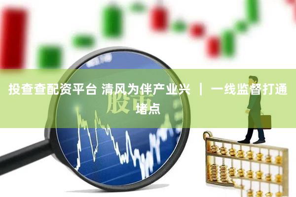 投查查配资平台 清风为伴产业兴 ｜ 一线监督打通堵点