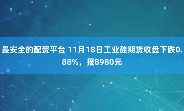 最安全的配资平台 11月18日工业硅期货收盘下跌0.88%，报8980元