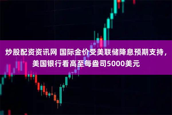 炒股配资资讯网 国际金价受美联储降息预期支持，美国银行看高至每盎司5000美元