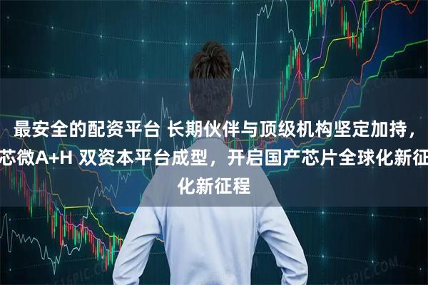 最安全的配资平台 长期伙伴与顶级机构坚定加持，纳芯微A+H 双资本平台成型，开启国产芯片全球化新征程