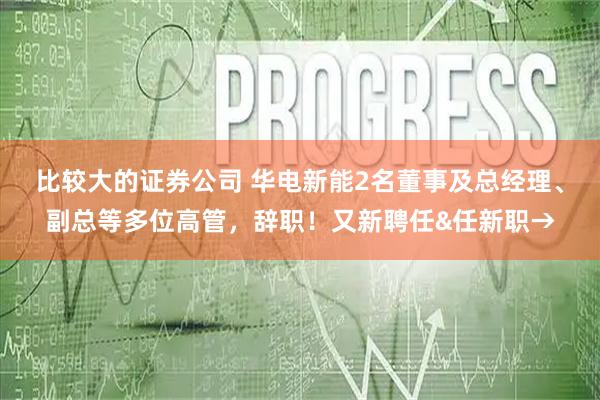 比较大的证券公司 华电新能2名董事及总经理、副总等多位高管，辞职！又新聘任&任新职→