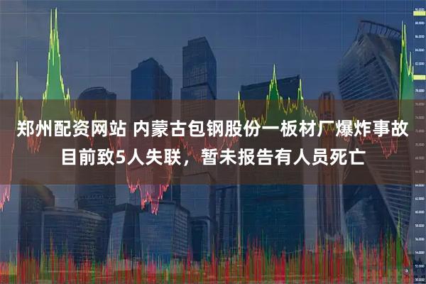 郑州配资网站 内蒙古包钢股份一板材厂爆炸事故目前致5人失联，暂未报告有人员死亡