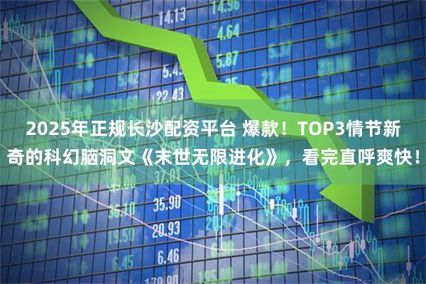 2025年正规长沙配资平台 爆款！TOP3情节新奇的科幻脑洞文《末世无限进化》，看完直呼爽快！