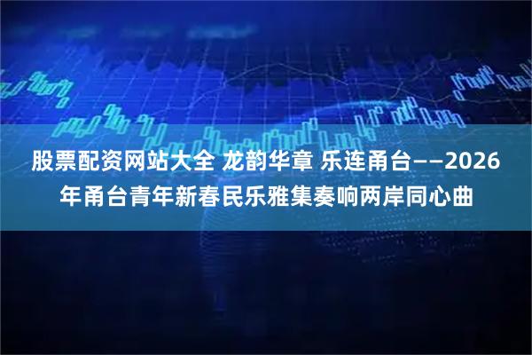 股票配资网站大全 龙韵华章 乐连甬台——2026年甬台青年新春民乐雅集奏响两岸同心曲
