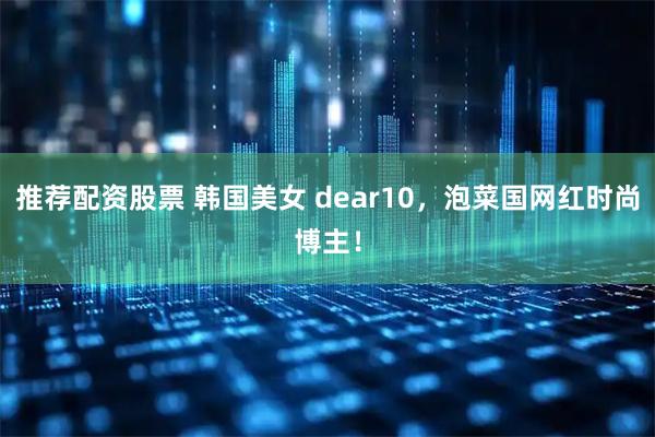推荐配资股票 韩国美女 dear10，泡菜国网红时尚博主！
