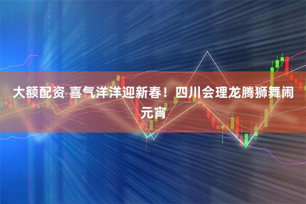 大额配资 喜气洋洋迎新春！四川会理龙腾狮舞闹元宵