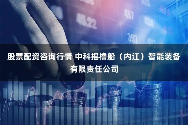 股票配资咨询行情 中科摇橹船（内江）智能装备有限责任公司