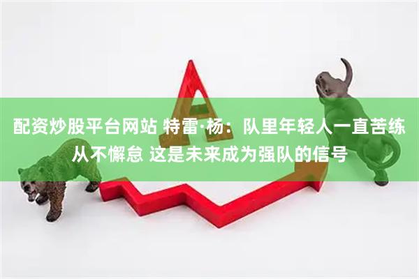 配资炒股平台网站 特雷·杨：队里年轻人一直苦练从不懈怠 这是未来成为强队的信号