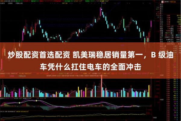 炒股配资首选配资 凯美瑞稳居销量第一，B 级油车凭什么扛住电车的全面冲击