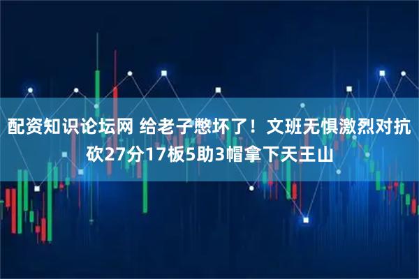 配资知识论坛网 给老子憋坏了！文班无惧激烈对抗砍27分17板5助3帽拿下天王山