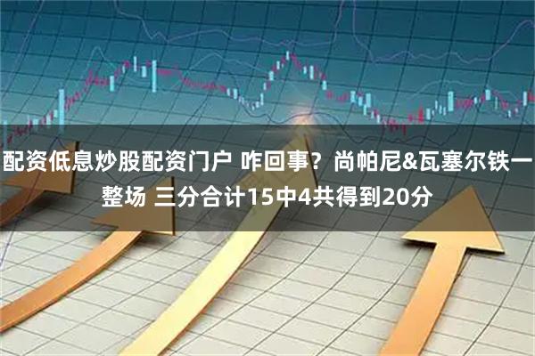 配资低息炒股配资门户 咋回事？尚帕尼&瓦塞尔铁一整场 三分合计15中4共得到20分