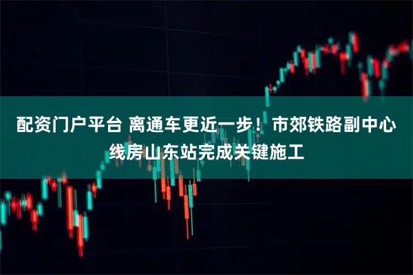 配资门户平台 离通车更近一步！市郊铁路副中心线房山东站完成关键施工