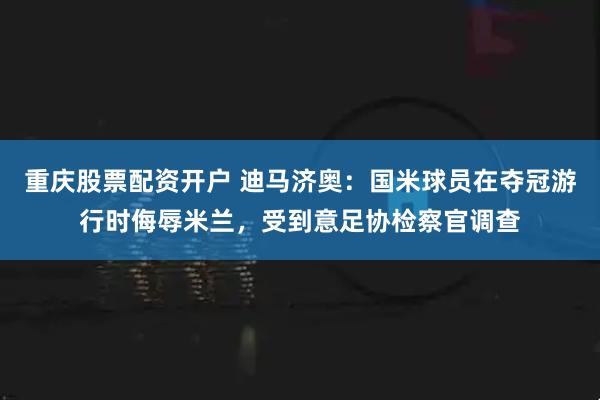 重庆股票配资开户 迪马济奥：国米球员在夺冠游行时侮辱米兰，受到意足协检察官调查